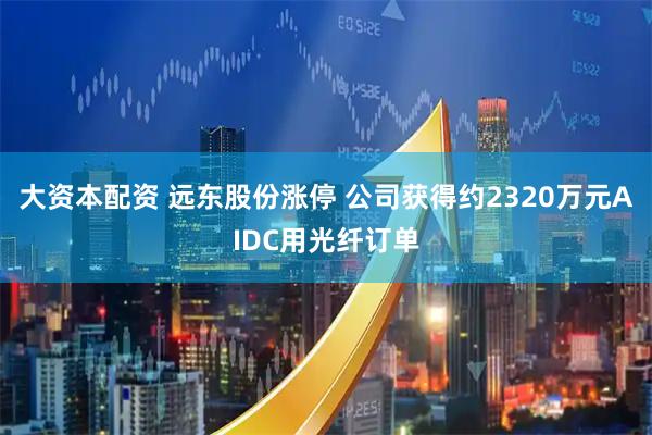 大资本配资 远东股份涨停 公司获得约2320万元AIDC用光纤订单