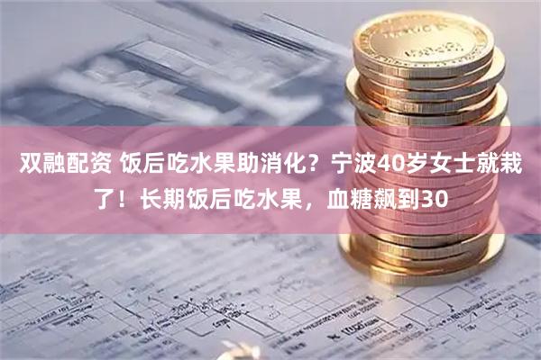 双融配资 饭后吃水果助消化？宁波40岁女士就栽了！长期饭后吃水果，血糖飙到30