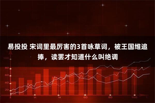 易投投 宋词里最厉害的3首咏草词，被王国维追捧，读罢才知道什么叫绝调