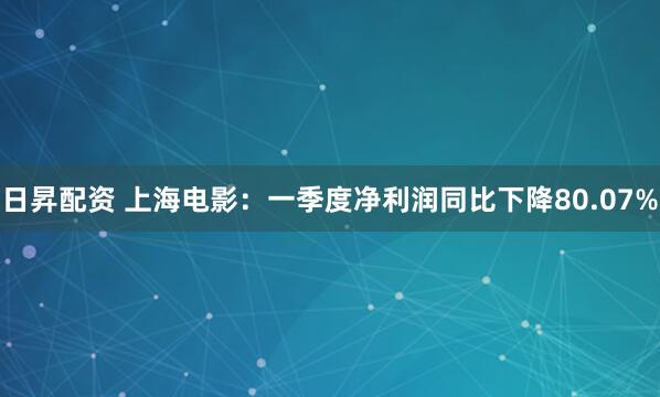 日昇配资 上海电影：一季度净利润同比下降80.07%