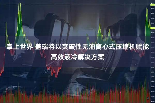 掌上世界 盖瑞特以突破性无油离心式压缩机赋能高效液冷解决方案