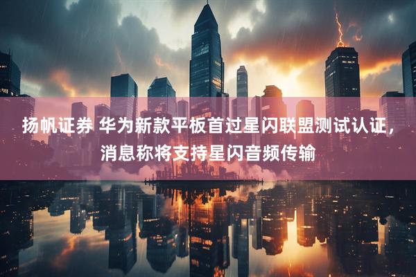 扬帆证券 华为新款平板首过星闪联盟测试认证，消息称将支持星闪音频传输