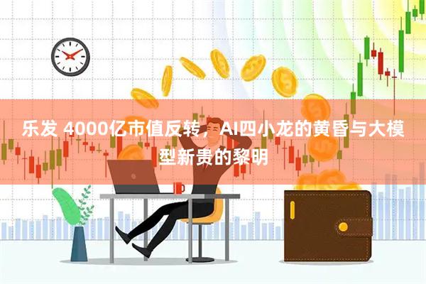 乐发 4000亿市值反转，AI四小龙的黄昏与大模型新贵的黎明