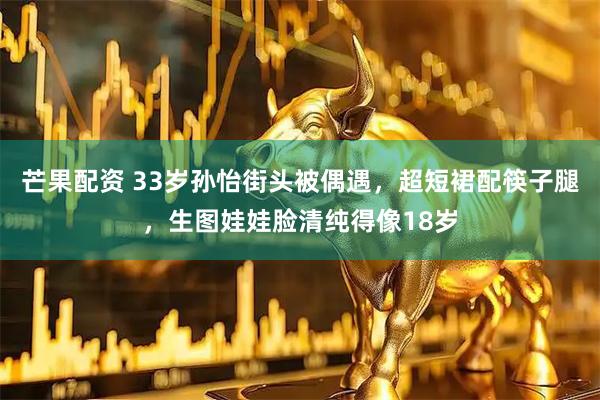 芒果配资 33岁孙怡街头被偶遇，超短裙配筷子腿，生图娃娃脸清纯得像18岁