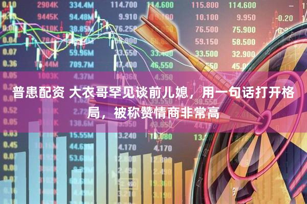 普患配资 大衣哥罕见谈前儿媳，用一句话打开格局，被称赞情商非常高
