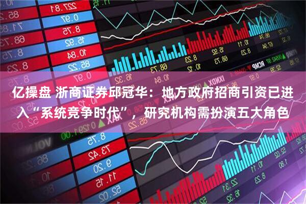 亿操盘 浙商证券邱冠华：地方政府招商引资已进入“系统竞争时代”，研究机构需扮演五大角色