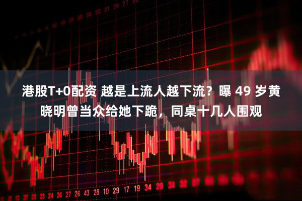 港股T+0配资 越是上流人越下流？曝 49 岁黄晓明曾当众给她下跪，同桌十几人围观