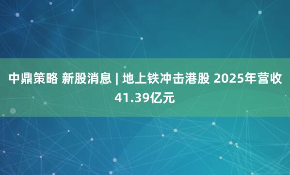 中鼎策略 新股消息 | 地上铁冲击港股 2025年营收41.39亿元