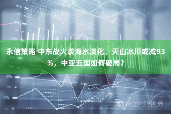 永信策略 中东战火袭海水淡化，天山冰川或减93%，中亚五国如何破局？