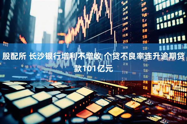 股配所 长沙银行增利不增收 个贷不良率连升逾期贷款101亿元