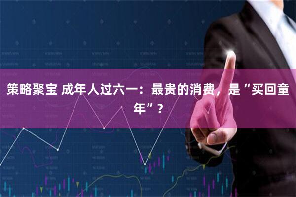 策略聚宝 成年人过六一：最贵的消费，是“买回童年”？