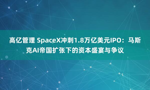 高亿管理 SpaceX冲刺1.8万亿美元IPO：马斯克AI帝国扩张下的资本盛宴与争议