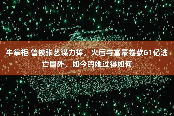 牛掌柜 曾被张艺谋力捧，火后与富豪卷款61亿逃亡国外，如今的她过得如何