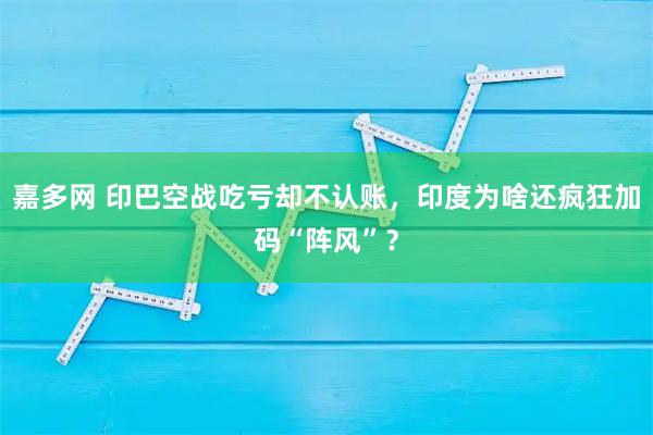 嘉多网 印巴空战吃亏却不认账,印度为啥还疯狂加码“阵风”?