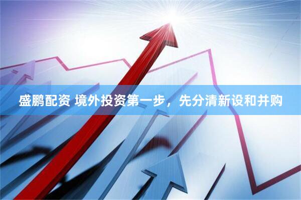 盛鹏配资 境外投资第一步,先分清新设和并购