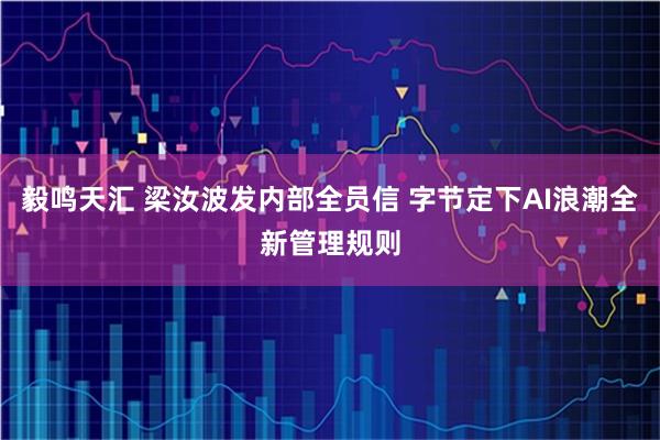 毅鸣天汇 梁汝波发内部全员信 字节定下AI浪潮全新管理规则