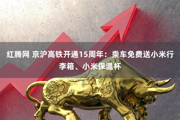 红腾网 京沪高铁开通15周年：乘车免费送小米行李箱、小米保温杯