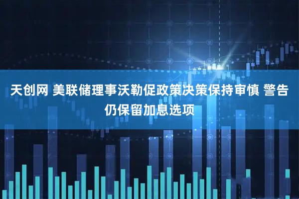 天创网 美联储理事沃勒促政策决策保持审慎 警告仍保留加息选项