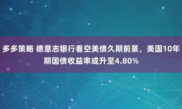 多多策略 德意志银行看空美债久期前景,美国10年期国债收益率或升至4.80%