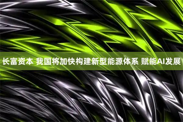 长富资本 我国将加快构建新型能源体系 赋能AI发展