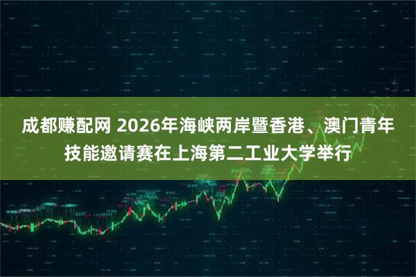 成都赚配网 2026年海峡两岸暨香港、澳门青年技能邀请赛在上海第二工业大学举行