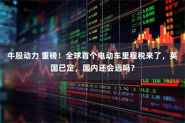 牛股动力 重磅！全球首个电动车里程税来了，英国已定，国内还会远吗？