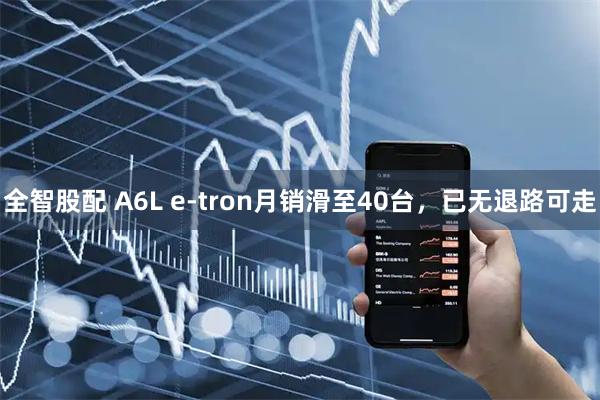 全智股配 A6L e-tron月销滑至40台，已无退路可走