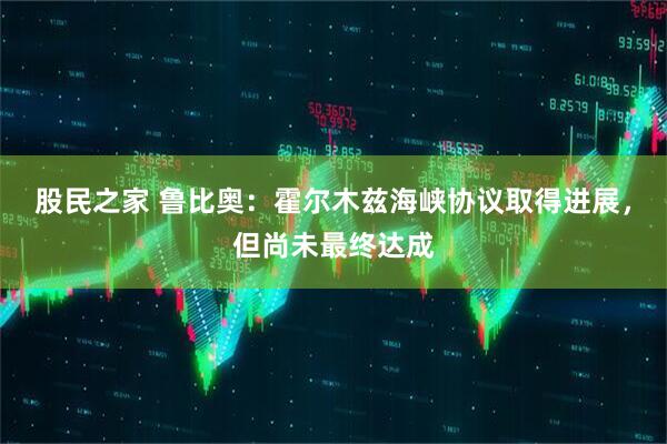 股民之家 鲁比奥：霍尔木兹海峡协议取得进展，但尚未最终达成