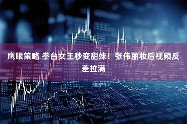 鹰眼策略 拳台女王秒变甜妹!张伟丽妆后视频反差拉满